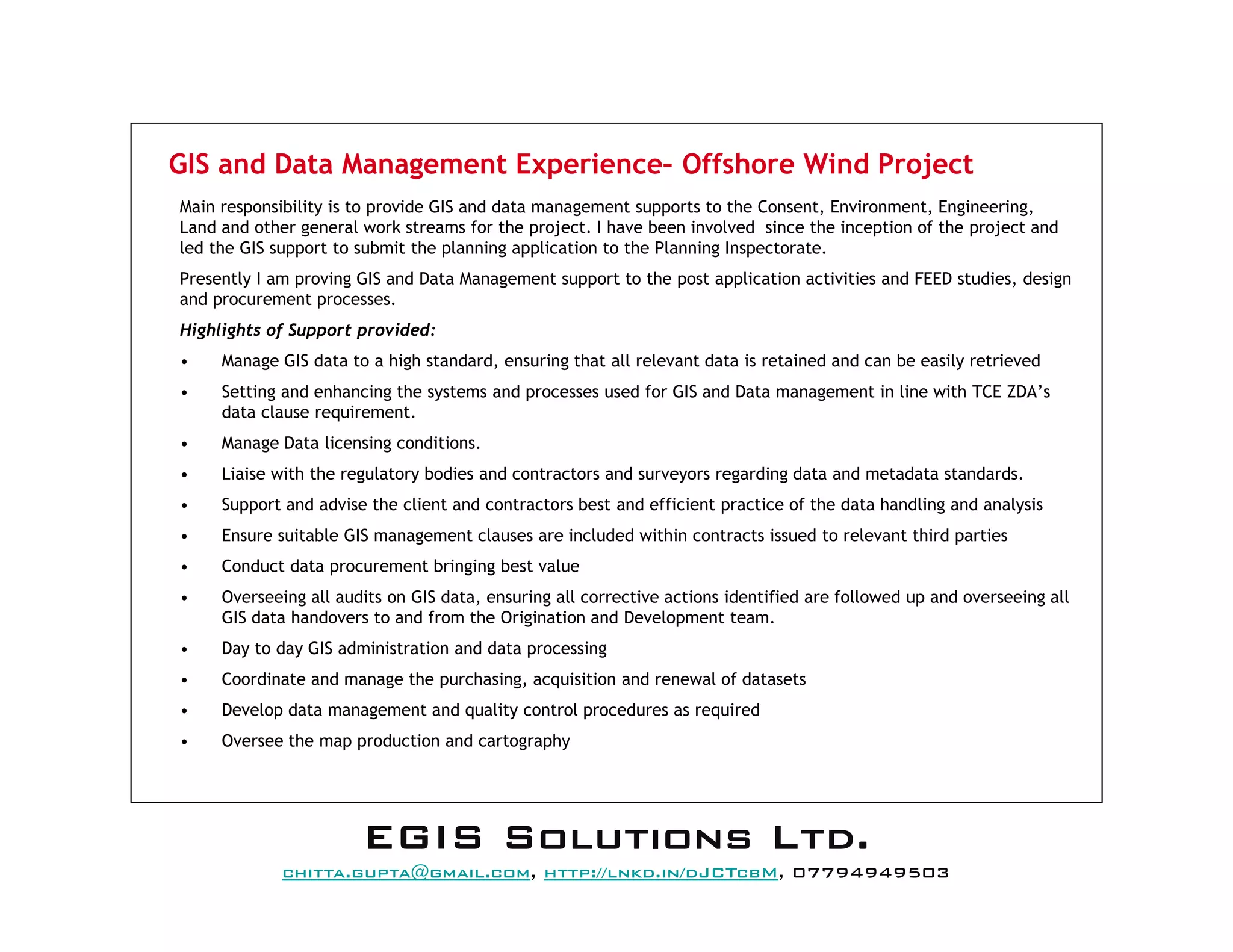GIS and Data Management Experience– Offshore Wind Project
Main responsibility is to provide GIS and data management supports to the Consent, Environment, Engineering,
Land and other general work streams for the project. I have been involved since the inception of the project and
led the GIS support to submit the planning application to the Planning Inspectorate.
Presently I am proving GIS and Data Management support to the post application activities and FEED studies, design
and procurement processes.
Highlights of Support provided:
• Manage GIS data to a high standard, ensuring that all relevant data is retained and can be easily retrieved
• Setting and enhancing the systems and processes used for GIS and Data management in line with TCE ZDA’s
data clause requirement.
• Manage Data licensing conditions.
• Liaise with the regulatory bodies and contractors and surveyors regarding data and metadata standards.
• Support and advise the client and contractors best and efficient practice of the data handling and analysis
• Ensure suitable GIS management clauses are included within contracts issued to relevant third parties
• Conduct data procurement bringing best value
• Overseeing all audits on GIS data, ensuring all corrective actions identified are followed up and overseeing all
GIS data handovers to and from the Origination and Development team.
• Day to day GIS administration and data processing
• Coordinate and manage the purchasing, acquisition and renewal of datasets
• Develop data management and quality control procedures as required
• Oversee the map production and cartography
EEEEGGGGIIIISSSS SSSSoooolllluuuuttttiiiioooonnnnssss LLLLttttdddd....
mail@egissolutions.co.uk, http://www.egissolutions.co.uk/, 07794949503
Copyright © All Rights Reserved
 