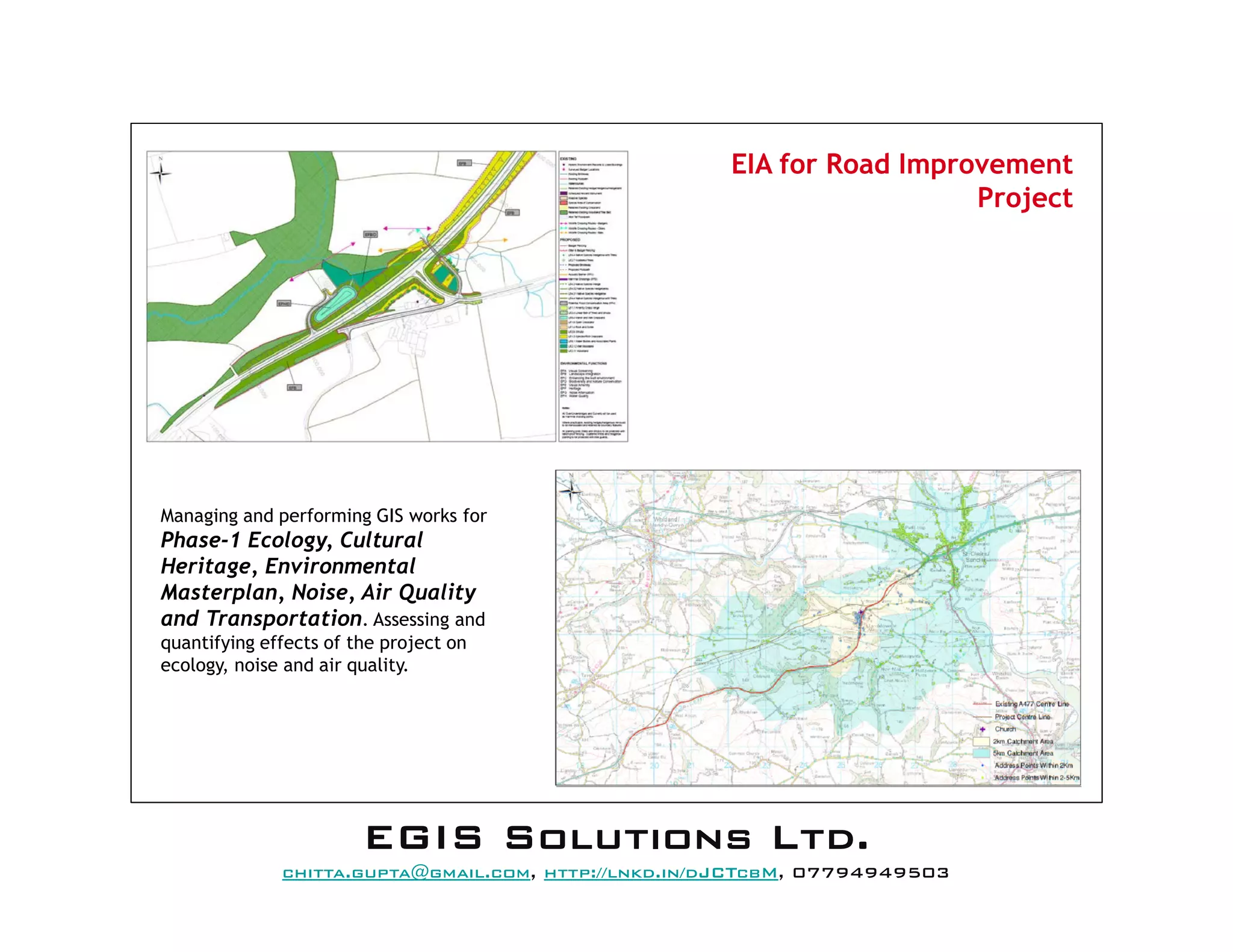 EIA for Road Improvement
Project
Managing and performing GIS works for
Phase-1 Ecology, Cultural
Heritage, Environmental
Masterplan, Noise, Air Quality
and Transportation. Assessing and
quantifying effects of the project on
ecology, noise and air quality.
EEEEGGGGIIIISSSS SSSSoooolllluuuuttttiiiioooonnnnssss LLLLttttdddd....
mail@egissolutions.co.uk, http://www.egissolutions.co.uk/, 07794949503
Copyright © All Rights Reserved
 