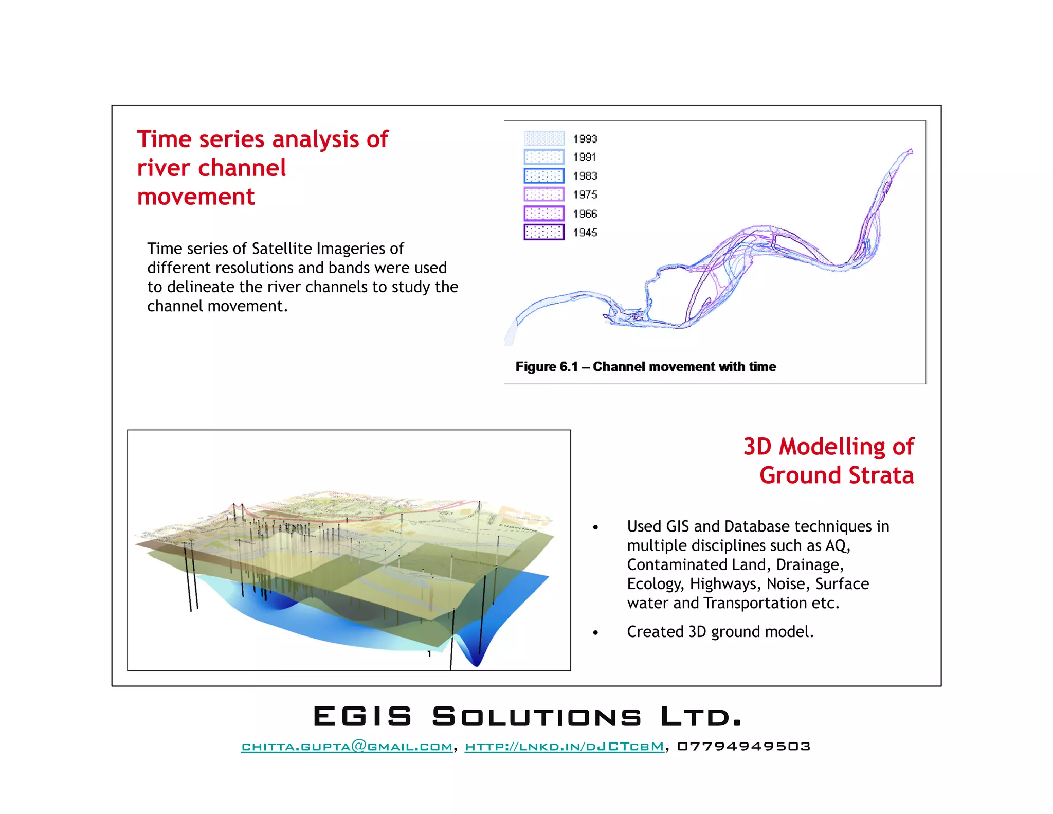 Time series analysis of
river channel
movement
3D Modelling of
Ground Strata
• Used GIS and Database techniques in
multiple disciplines such as AQ,
Contaminated Land, Drainage,
Ecology, Highways, Noise, Surface
water and Transportation etc.
• Created 3D ground model.
Time series of Satellite Imageries of
different resolutions and bands were used
to delineate the river channels to study the
channel movement.
EEEEGGGGIIIISSSS SSSSoooolllluuuuttttiiiioooonnnnssss LLLLttttdddd....
mail@egissolutions.co.uk, http://www.egissolutions.co.uk/, 07794949503
Copyright © All Rights Reserved
 
