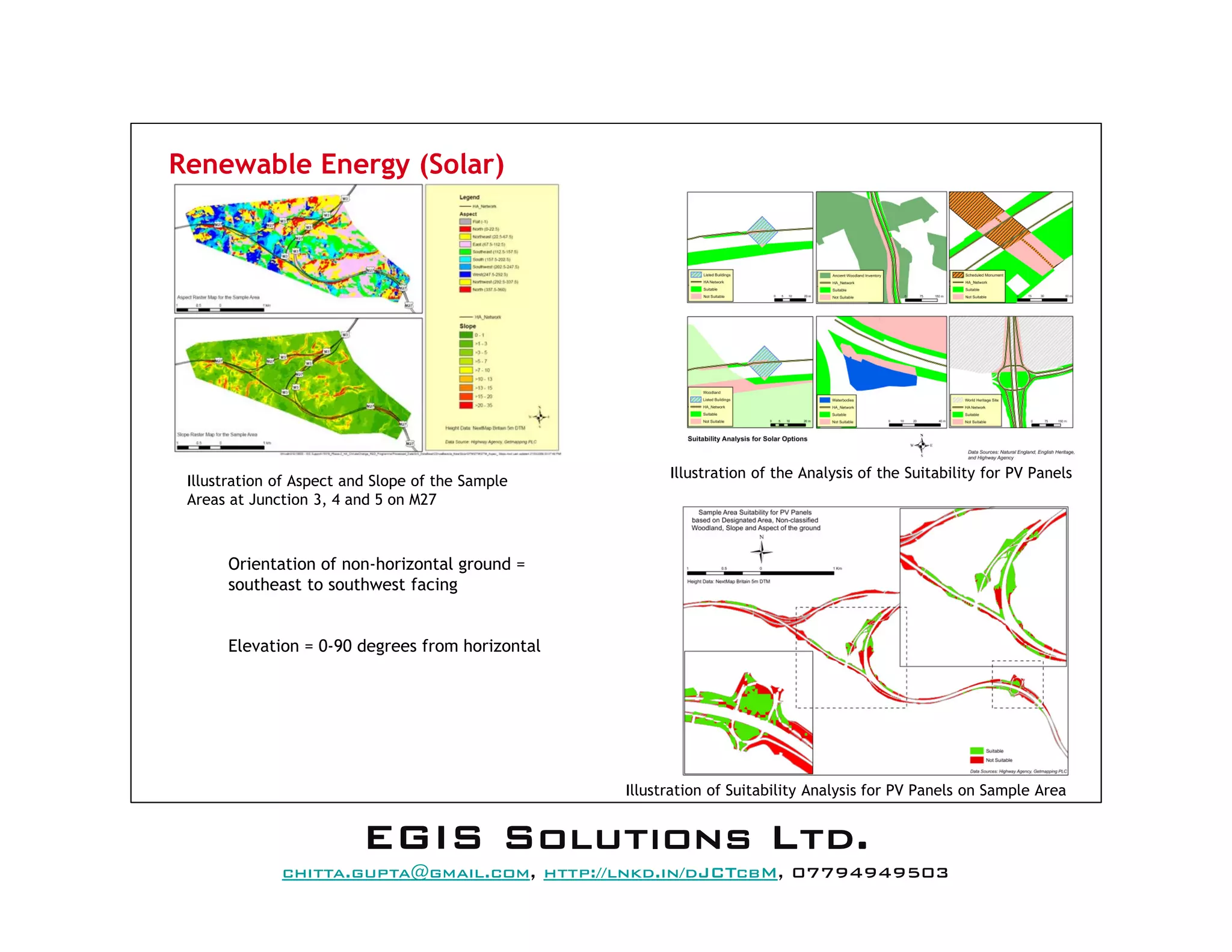 Renewable Energy (Solar)
Orientation of non-horizontal ground =
southeast to southwest facing
Elevation = 0-90 degrees from horizontal
Illustration of the Analysis of the Suitability for PV Panels
Illustration of Suitability Analysis for PV Panels on Sample Area
Illustration of Aspect and Slope of the Sample
Areas at Junction 3, 4 and 5 on M27
EEEEGGGGIIIISSSS SSSSoooolllluuuuttttiiiioooonnnnssss LLLLttttdddd....
mail@egissolutions.co.uk, http://www.egissolutions.co.uk/, 07794949503
Copyright © All Rights Reserved
 