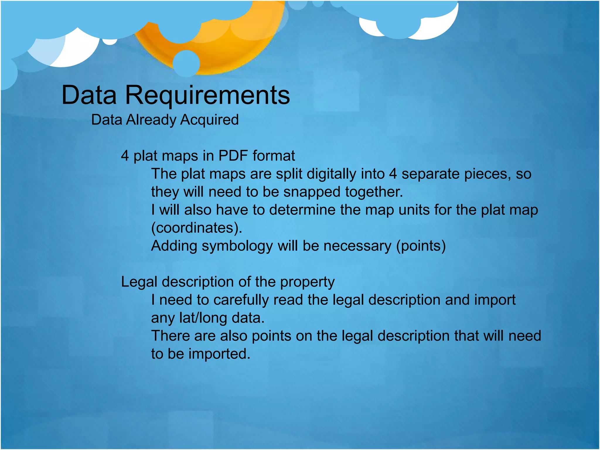 Data RequirementsData Already Acquired4 plat maps in PDF formatThe plat maps are split digitally into 4 separate pieces, so they will need to be snapped together.I will also have to determine the map units for the plat map (coordinates).Adding symbology will be necessary (points) Legal description of the propertyI need to carefully read the legal description and import any lat/long data.There are also points on the legal description that will need to be imported. 