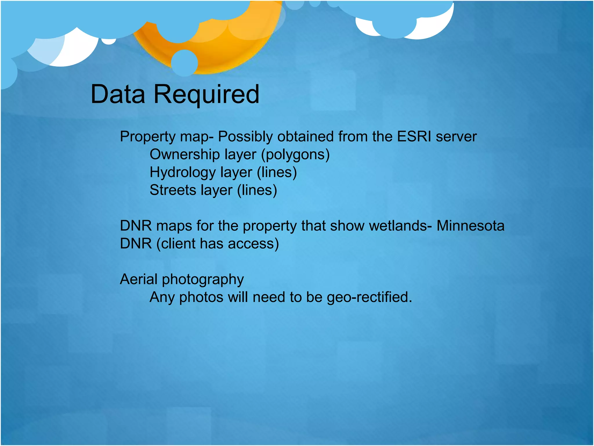 Data RequiredProperty map- Possibly obtained from the ESRI serverOwnership layer (polygons)Hydrology layer (lines)Streets layer (lines) DNR maps for the property that show wetlands- Minnesota     DNR (client has access) Aerial photographyAny photos will need to be geo-rectified. 