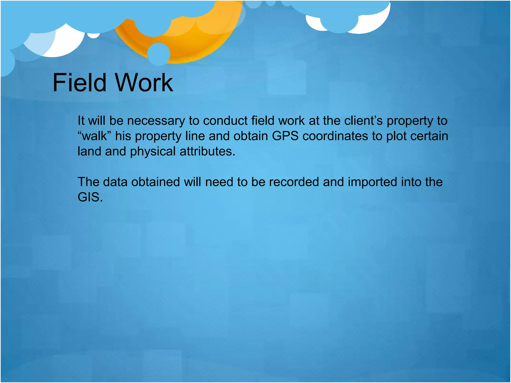 Field WorkIt will be necessary to conduct field work at the client’s property to “walk” his property line and obtain GPS coordinates to plot certain land and physical attributes.  The data obtained will need to be recorded and imported into the GIS. 