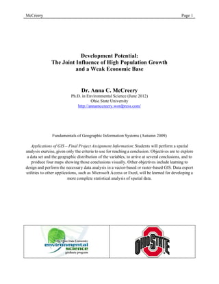 McCreery                                                                                      Page 1




                           Development Potential:
               The Joint Influence of High Population Growth
                         and a Weak Economic Base


                                 Dr. Anna C. McCreery
                           Ph.D. in Environmental Science (June 2012)
                                      Ohio State University
                              http://annamccreery.wordpress.com/




                Fundamentals of Geographic Information Systems (Autumn 2009)

   Applications of GIS – Final Project Assignment Information: Students will perform a spatial
analysis exercise, given only the criteria to use for reaching a conclusion. Objectives are to explore
 a data set and the geographic distribution of the variables, to arrive at several conclusions, and to
    produce four maps showing those conclusions visually. Other objectives include learning to
design and perform the necessary data analysis in a vector-based or raster-based GIS. Data export
utilities to other applications, such as Microsoft Access or Excel, will be learned for developing a
                          more complete statistical analysis of spatial data.




                                         	
                                            	
  
 