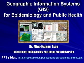 Geographic Information Systems
(GIS)
for Epidemiology and Public Health
Dr. Ming-Hsiang Tsou
Department of Geography, San Diego State University
PPT slides: http://map.sdsu.edu/publications/GISpublichealthtsou.ppt
 