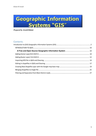 Kilaini M Arnold
1
Prepared by Arnold Kilaini
Contents
Introduction to (GIS) Geographic Information Systems (GIS) .............................................................................2
INTRODUCTION TO QGIS.............................................................................................................................. 10
A Free and Open Source Geographic Information System...................................................... 10
Adding Vector Layer/Ctrl+Shif+V.................................................................................................................. 10
Adding Raster Layer/ Ctrl+Shif+V ................................................................................................................. 12
Importing GPX file in QGIS and Cleaning ...................................................................................................... 14
Editing in shapefiles in QGIS and Cleaning ................................................................................................... 17
Creating New Shapefile Layer with the Google map base map ................................................................... 19
Merging Shapefiles to Single file .................................................................................................................. 25
Filtering and Separation from Main District roads........................................................................................ 27
 
