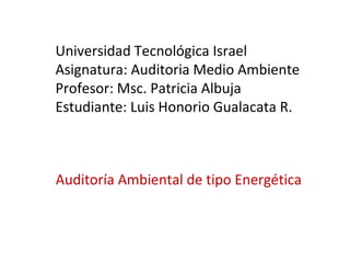 Auditoría Ambiental de tipo Energética  Universidad Tecnológica Israel Asignatura: Auditoria Medio Ambiente Profesor: Msc. Patricia Albuja  Estudiante: Luis Honorio Gualacata R.  