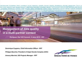 Management of data quality  in a multi-partner context   European Rail GIS Summit, 4 June 2010 - UIC   Dominique Cuppens, Chief Information Officer - RFF Philippe Bauchot, President of Adyal Grands Comptes (AGC) Amaury Marchal, GIS Projects Manager - RFF 