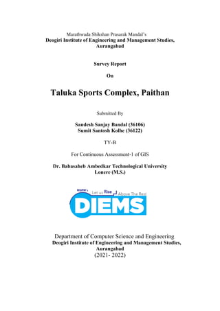 Marathwada Shikshan Prasarak Mandal’s
Deogiri Institute of Engineering and Management Studies,
Aurangabad
Survey Report
On
Taluka Sports Complex, Paithan
Submitted By
Sandesh Sanjay Bandal (36106)
Sumit Santosh Kolhe (36122)
TY-B
For Continuous Assessment-1 of GIS
Dr. Babasaheb Ambedkar Technological University
Lonere (M.S.)
Department of Computer Science and Engineering
Deogiri Institute of Engineering and Management Studies,
Aurangabad
(2021- 2022)
 
