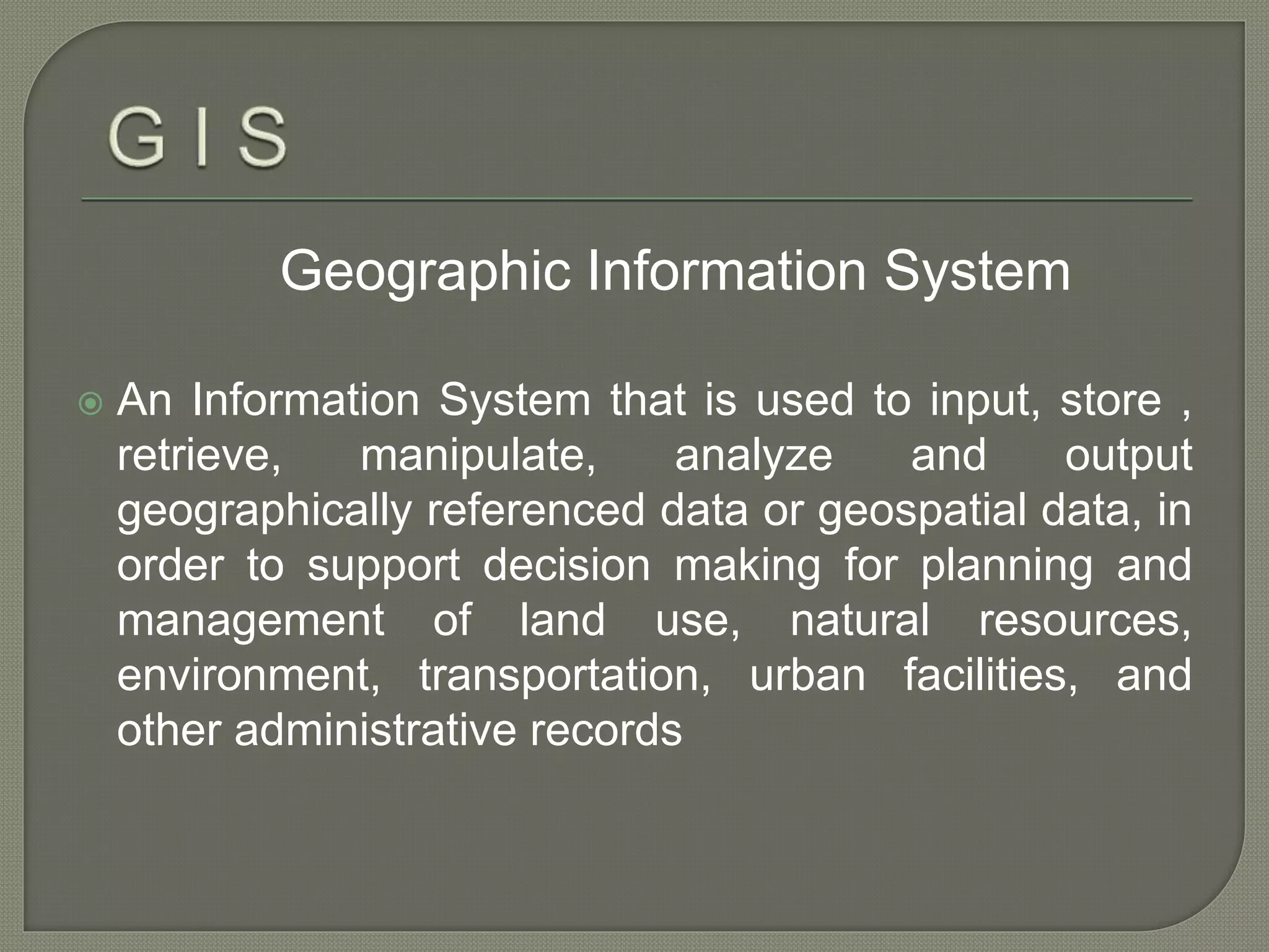 Geographic Information System
 An Information System that is used to input, store ,
retrieve, manipulate, analyze and output
geographically referenced data or geospatial data, in
order to support decision making for planning and
management of land use, natural resources,
environment, transportation, urban facilities, and
other administrative records
 