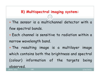 B) Multispectral imaging system:
2/20/2024
Biratu, 2024 OBU
10
 The sensor is a multichannel detector with a
few spectral bands.
 Each channel is sensitive to radiation within a
narrow wavelength band.
 The resulting image is a multilayer image
which contains both the brightness and spectral
(colour) information of the targets being
observed.
 