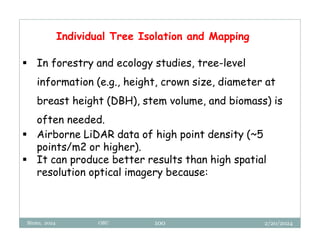 2/20/2024
Biratu, 2024 OBU 100
Individual Tree Isolation and Mapping
 In forestry and ecology studies, tree-level
information (e.g., height, crown size, diameter at
breast height (DBH), stem volume, and biomass) is
often needed.
 Airborne LiDAR data of high point density (~5
points/m2 or higher).
 It can produce better results than high spatial
resolution optical imagery because:
 