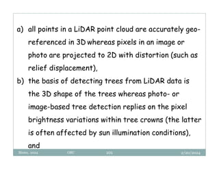 2/20/2024
Biratu, 2024 OBU 101
a) all points in a LiDAR point cloud are accurately geo-
referenced in 3D whereas pixels in an image or
photo are projected to 2D with distortion (such as
relief displacement),
b) the basis of detecting trees from LiDAR data is
the 3D shape of the trees whereas photo- or
image-based tree detection replies on the pixel
brightness variations within tree crowns (the latter
is often affected by sun illumination conditions),
and
 