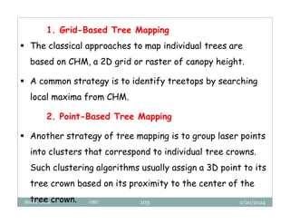 2/20/2024
Biratu, 2024 OBU 103
1. Grid-Based Tree Mapping
 The classical approaches to map individual trees are
based on CHM, a 2D grid or raster of canopy height.
 A common strategy is to identify treetops by searching
local maxima from CHM.
2. Point-Based Tree Mapping
 Another strategy of tree mapping is to group laser points
into clusters that correspond to individual tree crowns.
Such clustering algorithms usually assign a 3D point to its
tree crown based on its proximity to the center of the
tree crown.
 