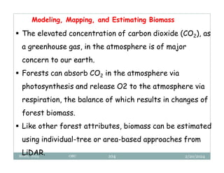2/20/2024
Biratu, 2024 OBU 104
Modeling, Mapping, and Estimating Biomass
 The elevated concentration of carbon dioxide (CO2), as
a greenhouse gas, in the atmosphere is of major
concern to our earth.
 Forests can absorb CO2 in the atmosphere via
photosynthesis and release O2 to the atmosphere via
respiration, the balance of which results in changes of
forest biomass.
 Like other forest attributes, biomass can be estimated
using individual-tree or area-based approaches from
LiDAR.
 