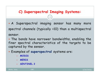 C) Superspectral Imaging Systems:
2/20/2024
Biratu, 2024 OBU
12
 A Superspectral imaging sensor has many more
spectral channels (typically >10) than a multispectral
sensor.
 The bands have narrower bandwidths, enabling the
finer spectral characteristics of the targets to be
captured by the sensor.
 Examples of superspectral systems are:
 MODIS
 MERIS
 SENTINEL 2
 