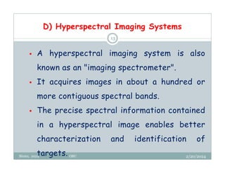 D) Hyperspectral Imaging Systems
2/20/2024
Biratu, 2024 OBU
13
 A hyperspectral imaging system is also
known as an "imaging spectrometer".
 It acquires images in about a hundred or
more contiguous spectral bands.
 The precise spectral information contained
in a hyperspectral image enables better
characterization and identification of
targets.
 