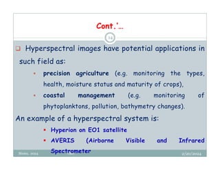 2/20/2024
Biratu, 2024 OBU
14
 Hyperspectral images have potential applications in
such field as:
 precision agriculture (e.g. monitoring the types,
health, moisture status and maturity of crops),
 coastal management (e.g. monitoring of
phytoplanktons, pollution, bathymetry changes).
An example of a hyperspectral system is:
 Hyperion on EO1 satellite
 AVERIS (Airborne Visible and Infrared
Spectrometer
Cont.’…
 