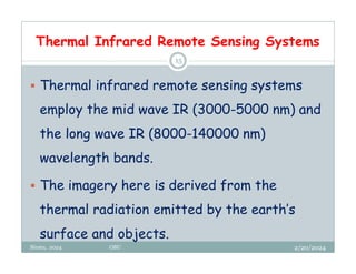 Thermal Infrared Remote Sensing Systems
2/20/2024
Biratu, 2024 OBU
15
 Thermal infrared remote sensing systems
employ the mid wave IR (3000-5000 nm) and
the long wave IR (8000-140000 nm)
wavelength bands.
 The imagery here is derived from the
thermal radiation emitted by the earth’s
surface and objects.
 