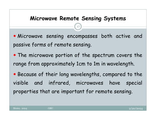 2/20/2024
Biratu, 2024 OBU
17
 Microwave sensing encompasses both active and
passive forms of remote sensing.
 The microwave portion of the spectrum covers the
range from approximately 1cm to 1m in wavelength.
 Because of their long wavelengths, compared to the
visible and infrared, microwaves have special
properties that are important for remote sensing.
Microwave Remote Sensing Systems
 
