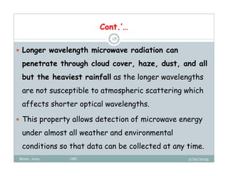 2/20/2024
Biratu, 2024 OBU
18
 Longer wavelength microwave radiation can
penetrate through cloud cover, haze, dust, and all
but the heaviest rainfall as the longer wavelengths
are not susceptible to atmospheric scattering which
affects shorter optical wavelengths.
 This property allows detection of microwave energy
under almost all weather and environmental
conditions so that data can be collected at any time.
Cont.’…
 