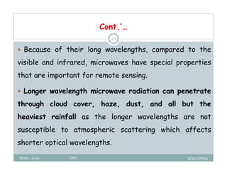 2/20/2024
Biratu, 2024 OBU
21
 Because of their long wavelengths, compared to the
visible and infrared, microwaves have special properties
that are important for remote sensing.
 Longer wavelength microwave radiation can penetrate
through cloud cover, haze, dust, and all but the
heaviest rainfall as the longer wavelengths are not
susceptible to atmospheric scattering which affects
shorter optical wavelengths.
Cont.’…
 