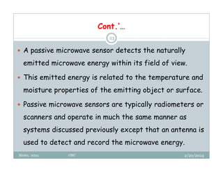 2/20/2024
Biratu, 2024 OBU
23
 A passive microwave sensor detects the naturally
emitted microwave energy within its field of view.
 This emitted energy is related to the temperature and
moisture properties of the emitting object or surface.
 Passive microwave sensors are typically radiometers or
scanners and operate in much the same manner as
systems discussed previously except that an antenna is
used to detect and record the microwave energy.
Cont.’…
 