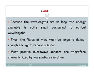2/20/2024
Biratu, 2024 OBU
25
 Because the wavelengths are so long, the energy
available is quite small compared to optical
wavelengths.
 Thus, the fields of view must be large to detect
enough energy to record a signal.
 Most passive microwave sensors are therefore
characterized by low spatial resolution.
Cont.’…
 