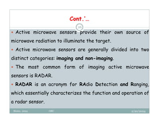2/20/2024
Biratu, 2024 OBU
26
 Active microwave sensors provide their own source of
microwave radiation to illuminate the target.
 Active microwave sensors are generally divided into two
distinct categories: imaging and non-imaging.
 The most common form of imaging active microwave
sensors is RADAR.
 RADAR is an acronym for RAdio Detection and Ranging,
which essentially characterizes the function and operation of
a radar sensor.
Cont.’…
 