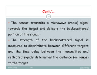 2/20/2024
Biratu, 2024 OBU
27
 The sensor transmits a microwave (radio) signal
towards the target and detects the backscattered
portion of the signal.
 The strength of the backscattered signal is
measured to discriminate between different targets
and the time delay between the transmitted and
reflected signals determines the distance (or range)
to the target.
Cont.’…
 