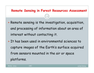 Remote Sensing in Forest Resources Assessment
2/20/2024
Biratu, 2024 OBU
29
 Remote sensing is the investigation, acquisition,
and processing of information about an area of
interest without contacting it.
 It has been used in environmental sciences to
capture images of the Earth’s surface acquired
from sensors mounted in the air or space
platforms.
 