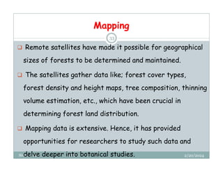 Mapping
2/20/2024
Biratu, 2024 OBU
33
 Remote satellites have made it possible for geographical
sizes of forests to be determined and maintained.
 The satellites gather data like; forest cover types,
forest density and height maps, tree composition, thinning
volume estimation, etc., which have been crucial in
determining forest land distribution.
 Mapping data is extensive. Hence, it has provided
opportunities for researchers to study such data and
delve deeper into botanical studies.
 