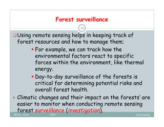 Forest surveillance
2/20/2024
Biratu, 2024 OBU
36
Using remote sensing helps in keeping track of
forest resources and how to manage them;
 For example, we can track how the
environmental factors react to specific
forces within the environment, like thermal
energy.
 Day-to-day surveillance of the forests is
critical for determining potential risks and
overall forest health.
 Climatic changes and their impact on the forests’ are
easier to monitor when conducting remote sensing
forest surveillance (investigation).
 