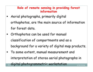 2/20/2024
Biratu, 2024 OBU 38
 Aerial photographs, primarily digital
orthophotos, are the main source of information
for forest data.
 Orthophotos can be used for manual
classification of compartments and as a
background for a variety of digital map products.
 To some extent, manual measurement and
interpretation of stereo aerial photographs in
digital photogrammetric workstation
Role of remote sensing in providing forest
information
 