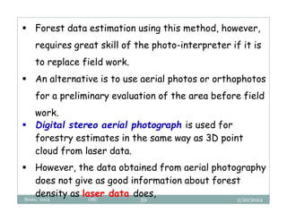 2/20/2024
Biratu, 2024 OBU 39
 Forest data estimation using this method, however,
requires great skill of the photo-interpreter if it is
to replace field work.
 An alternative is to use aerial photos or orthophotos
for a preliminary evaluation of the area before field
work.
 Digital stereo aerial photograph is used for
forestry estimates in the same way as 3D point
cloud from laser data.
 However, the data obtained from aerial photography
does not give as good information about forest
density as laser data does,
 