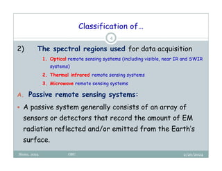 Classification of…
2/20/2024
Biratu, 2024 OBU
4
2) The spectral regions used for data acquisition
1. Optical remote sensing systems (including visible, near IR and SWIR
systems)
2. Thermal infrared remote sensing systems
3. Microwave remote sensing systems
A. Passive remote sensing systems:
 A passive system generally consists of an array of
sensors or detectors that record the amount of EM
radiation reflected and/or emitted from the Earth’s
surface.
 