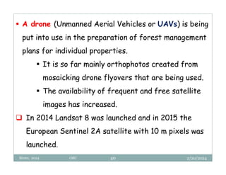 2/20/2024
Biratu, 2024 OBU 40
 A drone (Unmanned Aerial Vehicles or UAVs) is being
put into use in the preparation of forest management
plans for individual properties.
 It is so far mainly orthophotos created from
mosaicking drone flyovers that are being used.
 The availability of frequent and free satellite
images has increased.
 In 2014 Landsat 8 was launched and in 2015 the
European Sentinel 2A satellite with 10 m pixels was
launched.
 
