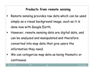 2/20/2024
Biratu, 2024 OBU 43
 Remote sensing provides raw data which can be used
simply as a visual background image, such as it is
done now with Google Earth.
 However, remote sensing data are digital data, and
can be analyzed and manipulated and therefore
converted into map data that give users the
information they need.
 We can categorize map data as being thematic or
continuous.
Products from remote sensing
 