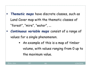 2/20/2024
Biratu, 2024 OBU 44
 Thematic maps have discrete classes, such as
Land Cover map with the thematic classes of
“forest”, “mire”, “water”, ...
 Continuous variable maps consist of a range of
values for a single phenomenon.
 An example of this is a map of timber
volume, with values ranging from 0 up to
the maximum value.
 