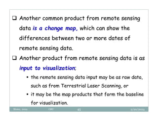 2/20/2024
Biratu, 2024 OBU 45
 Another common product from remote sensing
data is a change map, which can show the
differences between two or more dates of
remote sensing data.
 Another product from remote sensing data is as
input to visualization;
 the remote sensing data input may be as raw data,
such as from Terrestrial Laser Scanning, or
 it may be the map products that form the baseline
for visualization.
 