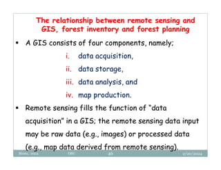 2/20/2024
Biratu, 2024 OBU 46
The relationship between remote sensing and
GIS, forest inventory and forest planning
 A GIS consists of four components, namely;
i. data acquisition,
ii. data storage,
iii. data analysis, and
iv. map production.
 Remote sensing fills the function of “data
acquisition” in a GIS; the remote sensing data input
may be raw data (e.g., images) or processed data
(e.g., map data derived from remote sensing).
 