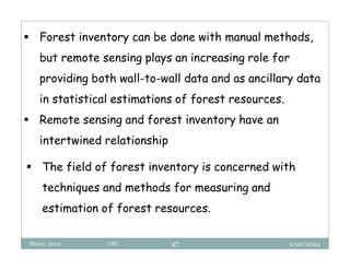 2/20/2024
Biratu, 2024 OBU 47
 Forest inventory can be done with manual methods,
but remote sensing plays an increasing role for
providing both wall-to-wall data and as ancillary data
in statistical estimations of forest resources.
 Remote sensing and forest inventory have an
intertwined relationship
 The field of forest inventory is concerned with
techniques and methods for measuring and
estimation of forest resources.
 
