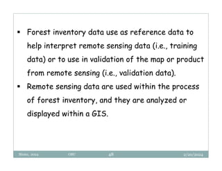 2/20/2024
Biratu, 2024 OBU 48
 Forest inventory data use as reference data to
help interpret remote sensing data (i.e., training
data) or to use in validation of the map or product
from remote sensing (i.e., validation data).
 Remote sensing data are used within the process
of forest inventory, and they are analyzed or
displayed within a GIS.
 