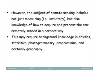 2/20/2024
Biratu, 2024 OBU 49
 However, the subject of remote sensing includes
not just measuring (i.e., inventory), but also
knowledge of how to acquire and process the raw
remotely sensed in a correct way.
 This may require background knowledge in physics,
statistics, photogrammetry, programming, and
certainly geography.
 