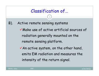 Classification of…
2/20/2024
Biratu, 2024 OBU
5
B). Active remote sensing systems
Make use of active artificial sources of
radiation generally mounted on the
remote sensing platform.
An active system, on the other hand,
emits EM radiation and measures the
intensity of the return signal.
 