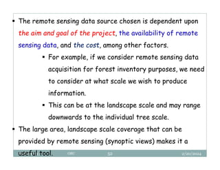 2/20/2024
Biratu, 2024 OBU 52
 The remote sensing data source chosen is dependent upon
the aim and goal of the project, the availability of remote
sensing data, and the cost, among other factors.
 For example, if we consider remote sensing data
acquisition for forest inventory purposes, we need
to consider at what scale we wish to produce
information.
 This can be at the landscape scale and may range
downwards to the individual tree scale.
 The large area, landscape scale coverage that can be
provided by remote sensing (synoptic views) makes it a
useful tool.
 