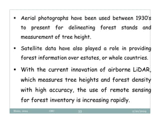 2/20/2024
Biratu, 2024 OBU 53
 Aerial photographs have been used between 1930’s
to present for delineating forest stands and
measurement of tree height.
 Satellite data have also played a role in providing
forest information over estates, or whole countries.
 With the current innovation of airborne LiDAR,
which measures tree heights and forest density
with high accuracy, the use of remote sensing
for forest inventory is increasing rapidly.
 