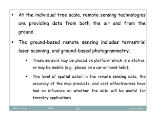 2/20/2024
Biratu, 2024 OBU 54
 At the individual tree scale, remote sensing technologies
are providing data from both the air and from the
ground.
 The ground-based remote sensing includes terrestrial
laser scanning, and ground-based photogrammetry.
 These sensors may be placed on platform which is a stative,
or may be mobile (e.g., placed on a car or hand-held).
 The level of spatial detail in the remote sensing data, the
accuracy of the map products, and cost effectiveness have
had an influence on whether the data will be useful for
forestry applications
 