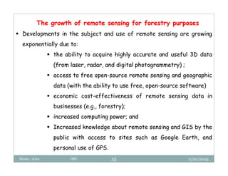 2/20/2024
Biratu, 2024 OBU 55
The growth of remote sensing for forestry purposes
 Developments in the subject and use of remote sensing are growing
exponentially due to:
 the ability to acquire highly accurate and useful 3D data
(from laser, radar, and digital photogrammetry) ;
 access to free open-source remote sensing and geographic
data (with the ability to use free, open-source software)
 economic cost-effectiveness of remote sensing data in
businesses (e.g., forestry);
 increased computing power; and
 Increased knowledge about remote sensing and GIS by the
public with access to sites such as Google Earth, and
personal use of GPS.
 