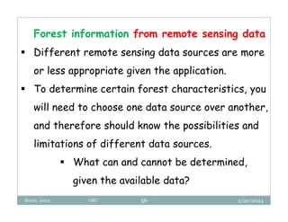 2/20/2024
Biratu, 2024 OBU 56
Forest information from remote sensing data
 Different remote sensing data sources are more
or less appropriate given the application.
 To determine certain forest characteristics, you
will need to choose one data source over another,
and therefore should know the possibilities and
limitations of different data sources.
 What can and cannot be determined,
given the available data?
 